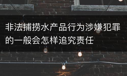 非法捕捞水产品行为涉嫌犯罪的一般会怎样追究责任