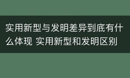 实用新型与发明差异到底有什么体现 实用新型和发明区别