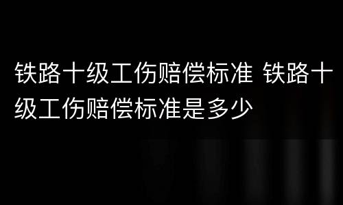 铁路十级工伤赔偿标准 铁路十级工伤赔偿标准是多少