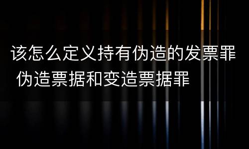 该怎么定义持有伪造的发票罪 伪造票据和变造票据罪