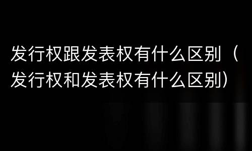 发行权跟发表权有什么区别（发行权和发表权有什么区别）