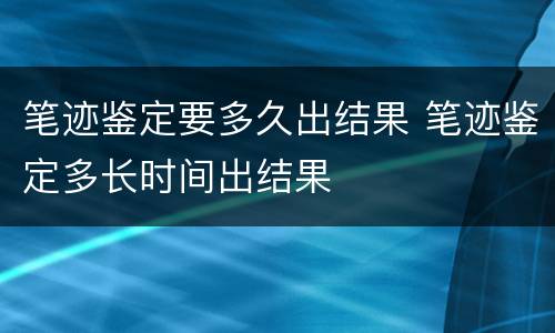 笔迹鉴定要多久出结果 笔迹鉴定多长时间出结果
