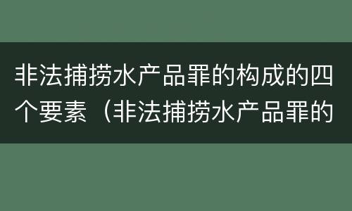 非法捕捞水产品罪的构成的四个要素（非法捕捞水产品罪的构成的四个要素包括）