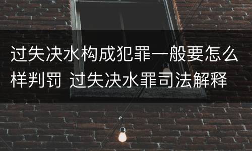 过失决水构成犯罪一般要怎么样判罚 过失决水罪司法解释