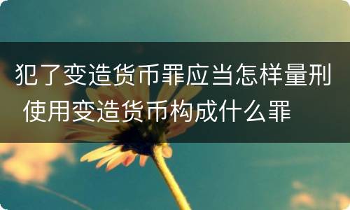 犯了变造货币罪应当怎样量刑 使用变造货币构成什么罪