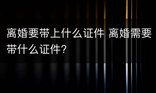 离婚要带上什么证件 离婚需要带什么证件?