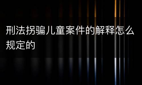 刑法拐骗儿童案件的解释怎么规定的