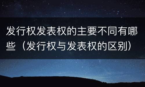 发行权发表权的主要不同有哪些（发行权与发表权的区别）