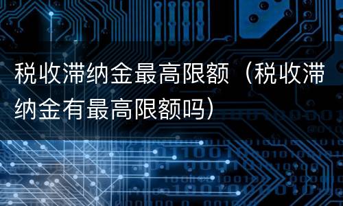 税收滞纳金最高限额（税收滞纳金有最高限额吗）