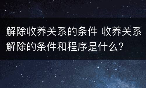 解除收养关系的条件 收养关系解除的条件和程序是什么?