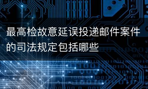 最高检故意延误投递邮件案件的司法规定包括哪些