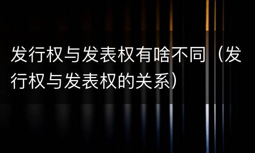 发行权与发表权有啥不同（发行权与发表权的关系）