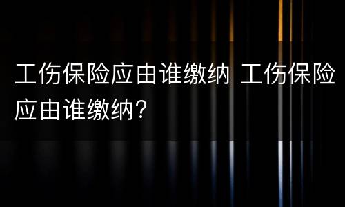 工伤保险应由谁缴纳 工伤保险应由谁缴纳?