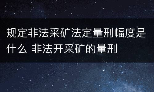 规定非法采矿法定量刑幅度是什么 非法开采矿的量刑