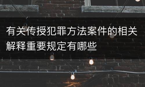 有关传授犯罪方法案件的相关解释重要规定有哪些