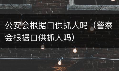 公安会根据口供抓人吗（警察会根据口供抓人吗）