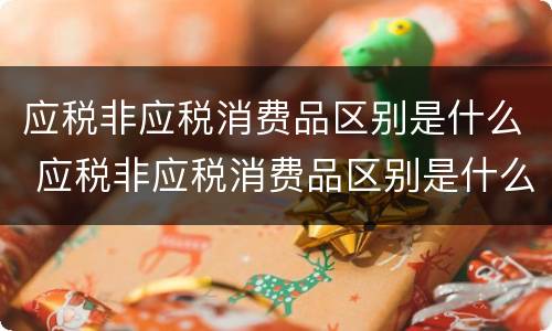 应税非应税消费品区别是什么 应税非应税消费品区别是什么意思