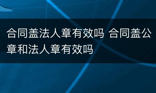 合同盖法人章有效吗 合同盖公章和法人章有效吗