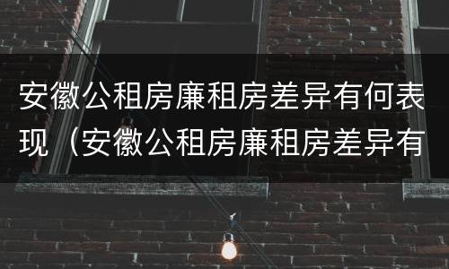 安徽公租房廉租房差异有何表现（安徽公租房廉租房差异有何表现和影响）