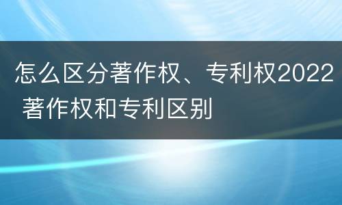 怎么区分著作权、专利权2022 著作权和专利区别