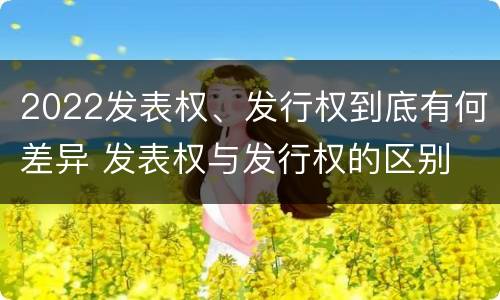 2022发表权、发行权到底有何差异 发表权与发行权的区别