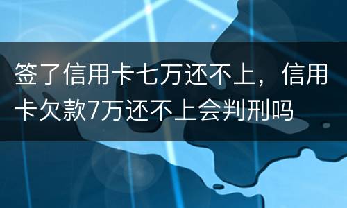 签了信用卡七万还不上，信用卡欠款7万还不上会判刑吗
