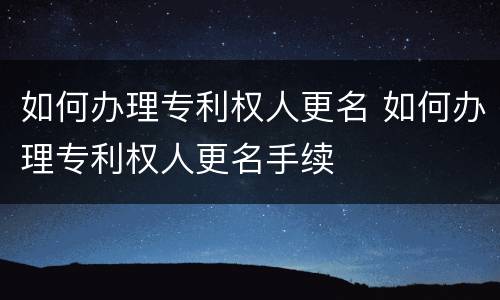 如何办理专利权人更名 如何办理专利权人更名手续