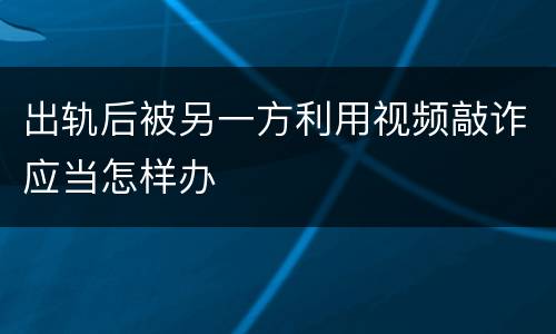 出轨后被另一方利用视频敲诈应当怎样办