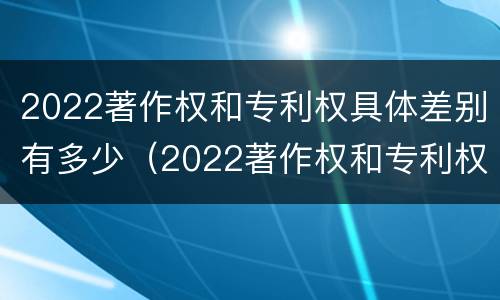 2022著作权和专利权具体差别有多少（2022著作权和专利权具体差别有多少种）