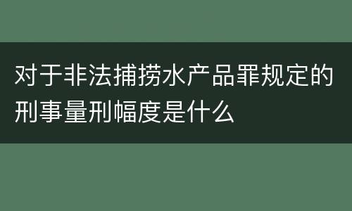 对于非法捕捞水产品罪规定的刑事量刑幅度是什么