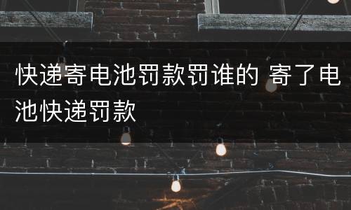 快递寄电池罚款罚谁的 寄了电池快递罚款