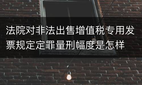法院对非法出售增值税专用发票规定定罪量刑幅度是怎样