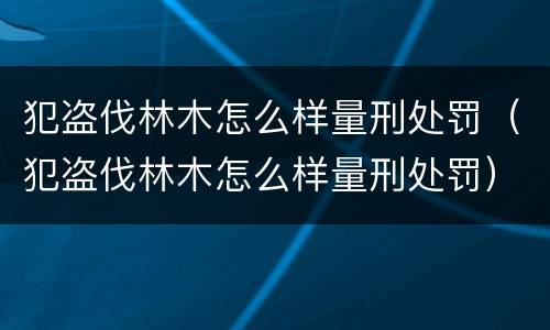 犯盗伐林木怎么样量刑处罚（犯盗伐林木怎么样量刑处罚）