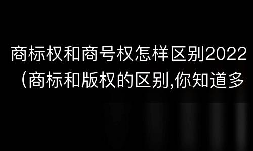 商标权和商号权怎样区别2022（商标和版权的区别,你知道多少?）
