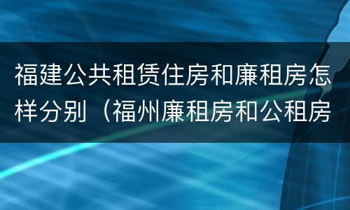 福建公共租赁住房和廉租房怎样分别（福州廉租房和公租房的区别）