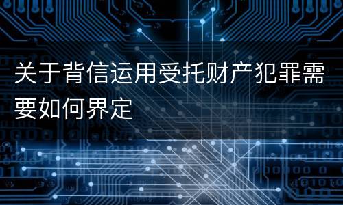 关于背信运用受托财产犯罪需要如何界定