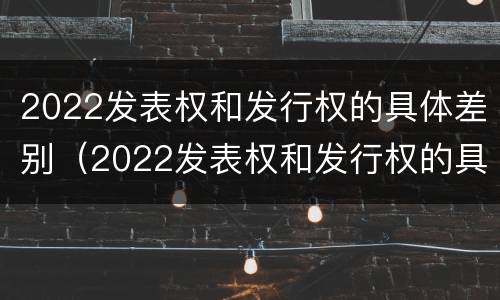 2022发表权和发行权的具体差别（2022发表权和发行权的具体差别是什么）