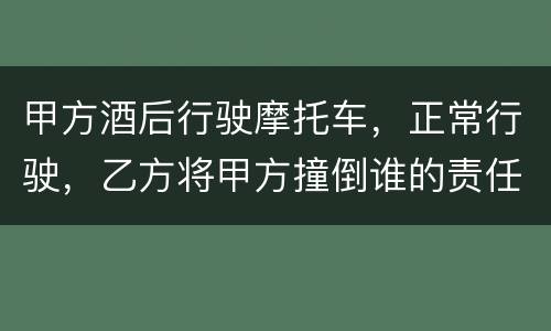 甲方酒后行驶摩托车，正常行驶，乙方将甲方撞倒谁的责任大一些