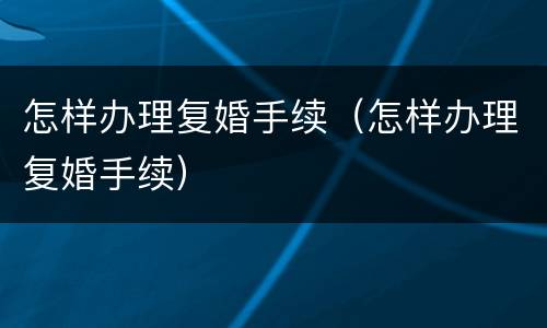 怎样办理复婚手续（怎样办理复婚手续）