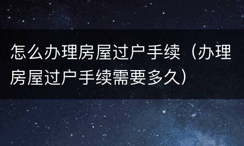 怎么办理房屋过户手续（办理房屋过户手续需要多久）