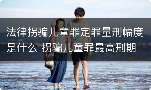 法律拐骗儿童罪定罪量刑幅度是什么 拐骗儿童罪最高刑期