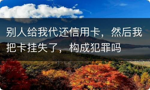 别人给我代还信用卡，然后我把卡挂失了，构成犯罪吗