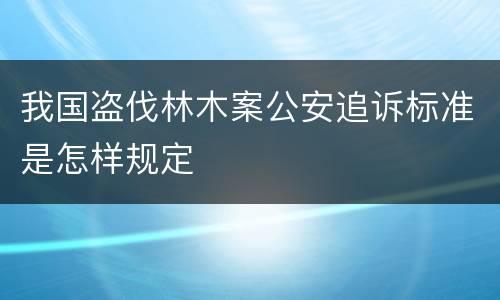 我国盗伐林木案公安追诉标准是怎样规定