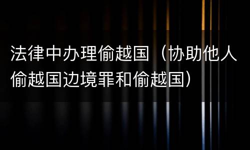 法律中办理偷越国（协助他人偷越国边境罪和偷越国）