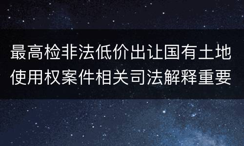 最高检非法低价出让国有土地使用权案件相关司法解释重要规定是什么