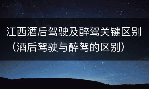 江西酒后驾驶及醉驾关键区别（酒后驾驶与醉驾的区别）