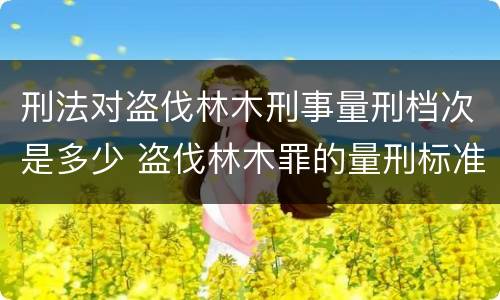 刑法对盗伐林木刑事量刑档次是多少 盗伐林木罪的量刑标准