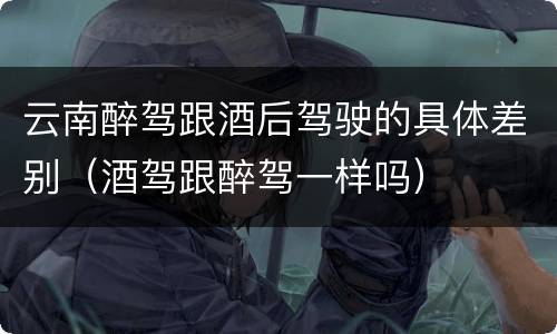 云南醉驾跟酒后驾驶的具体差别（酒驾跟醉驾一样吗）