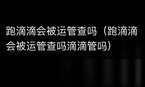 跑滴滴会被运管查吗（跑滴滴会被运管查吗滴滴管吗）