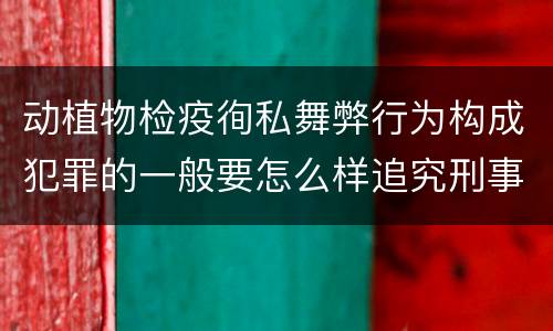 动植物检疫徇私舞弊行为构成犯罪的一般要怎么样追究刑事责任